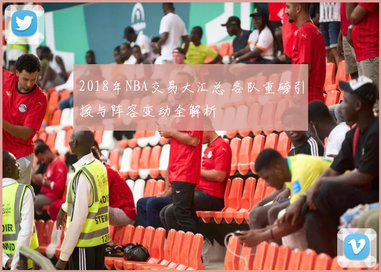 2018年NBA交易大汇总 各队重磅引援与阵容变动全解析