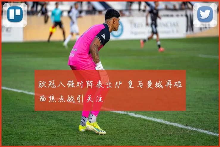 欧冠八强对阵表出炉 皇马曼城再碰面焦点战引关注