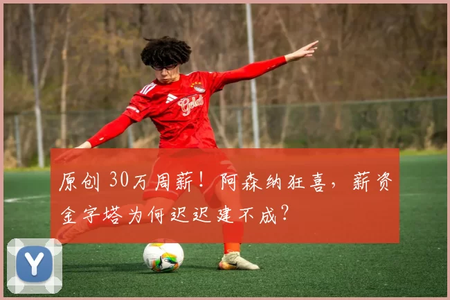 原创 30万周薪！阿森纳狂喜，薪资金字塔为何迟迟建不成？