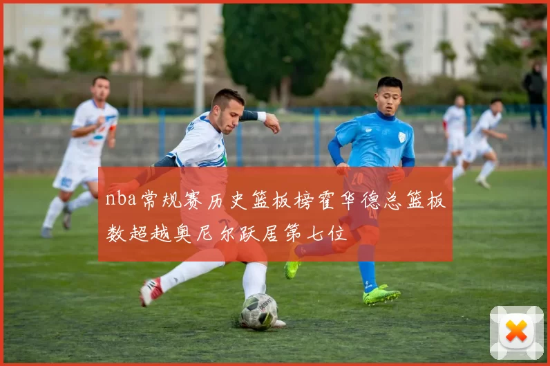 nba常规赛历史篮板榜霍华德总篮板数超越奥尼尔跃居第七位