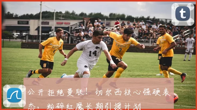 公开拒绝曼联！切尔西核心强硬表态，粉碎红魔长期引援计划