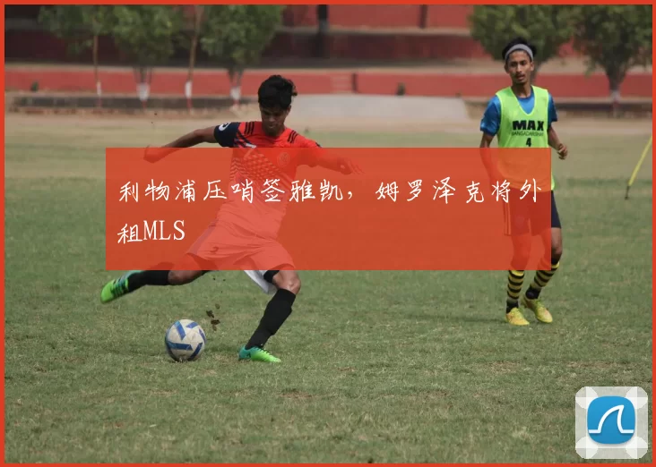 利物浦压哨签雅凯，姆罗泽克将外租MLS