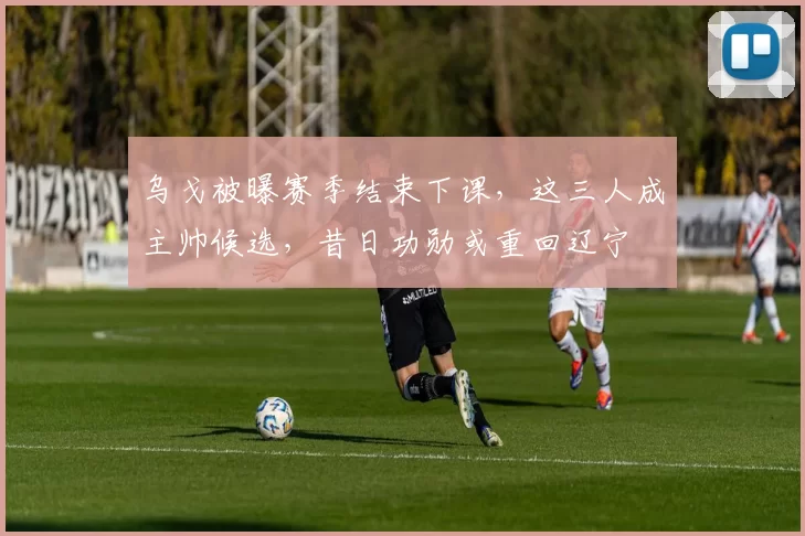 乌戈被曝赛季结束下课，这三人成主帅候选，昔日功勋或重回辽宁