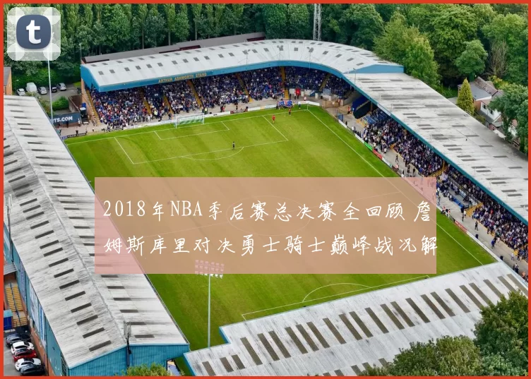 2018年NBA季后赛总决赛全回顾 詹姆斯库里对决勇士骑士巅峰战况解析