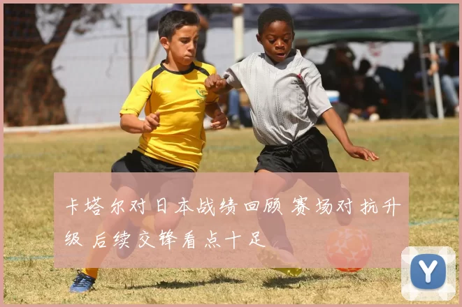 卡塔尔对日本战绩回顾 赛场对抗升级 后续交锋看点十足
