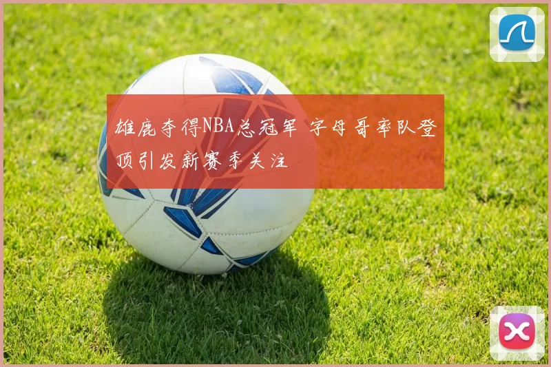 雄鹿夺得NBA总冠军 字母哥率队登顶引发新赛季关注