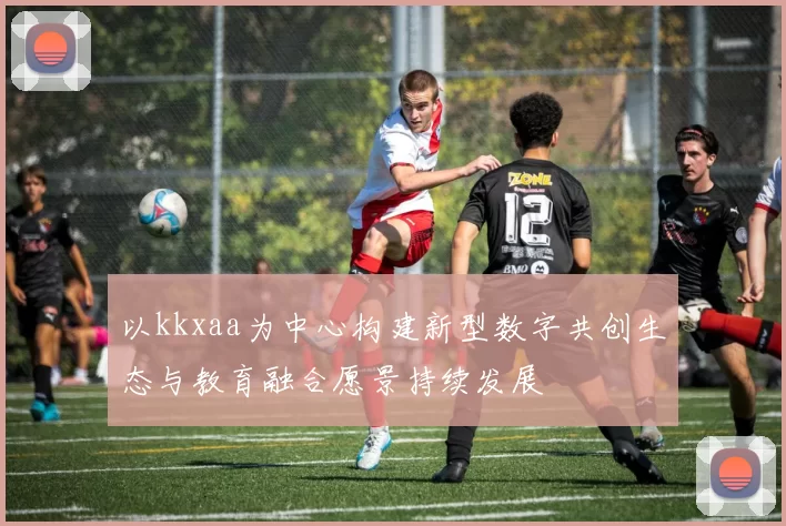 以kkxaa为中心构建新型数字共创生态与教育融合愿景持续发展