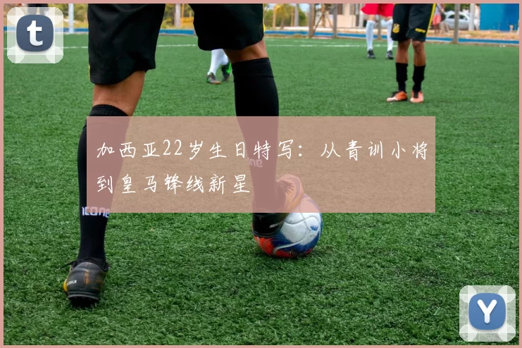 加西亚22岁生日特写：从青训小将到皇马锋线新星