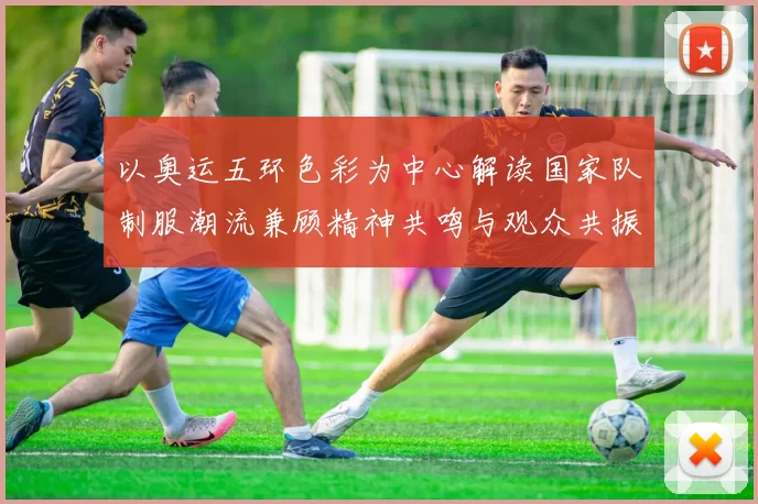 以奥运五环色彩为中心解读国家队制服潮流兼顾精神共鸣与观众共振
