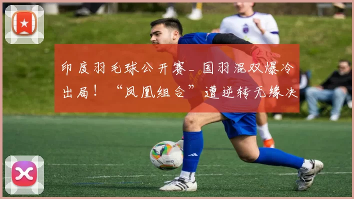 印度羽毛球公开赛_ 国羽混双爆冷出局！“凤凰组合”遭逆转无缘决赛