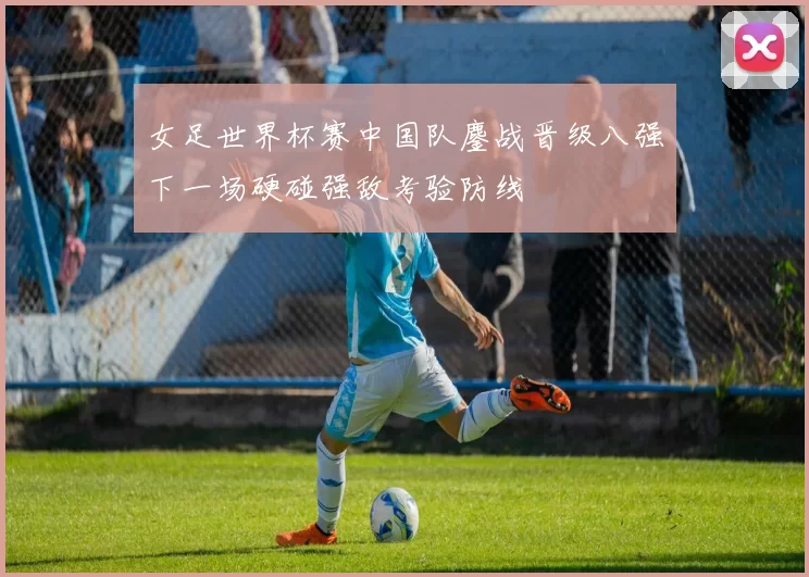 女足世界杯赛中国队鏖战晋级八强下一场硬碰强敌考验防线