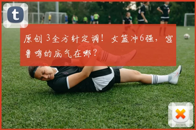 原创 3全方针定调！女篮冲6强，宫鲁鸣的底气在哪？