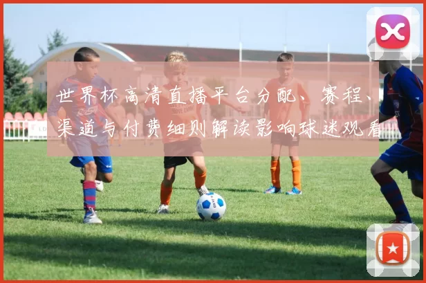世界杯高清直播平台分配、赛程、渠道与付费细则解读影响球迷观看方式