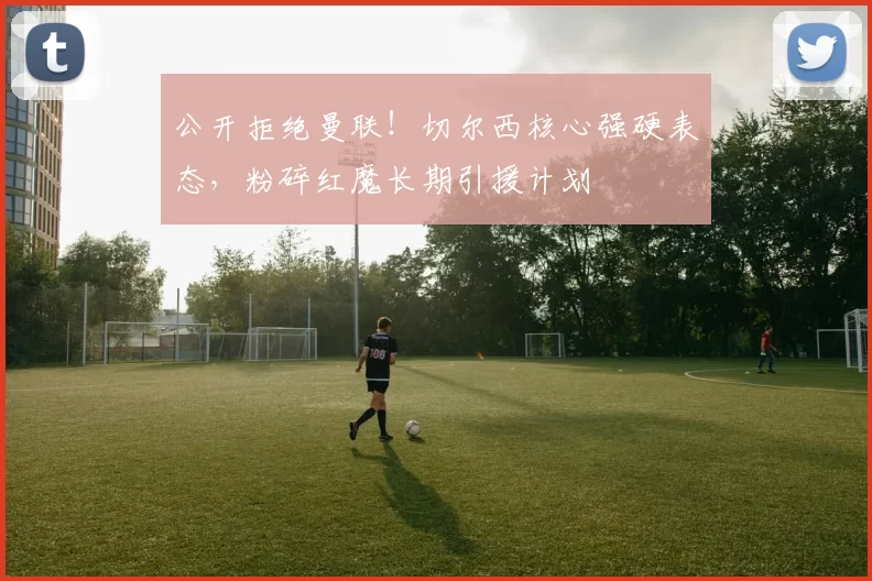 公开拒绝曼联！切尔西核心强硬表态，粉碎红魔长期引援计划