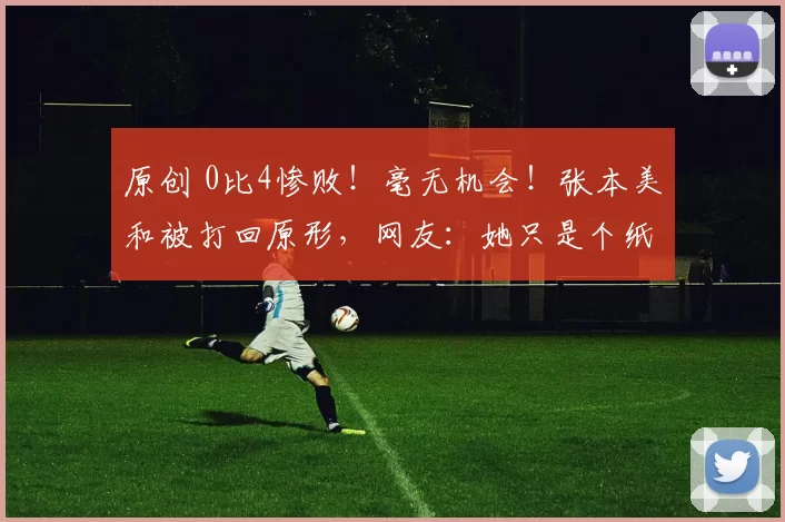 原创 0比4惨败！毫无机会！张本美和被打回原形，网友：她只是个纸老虎