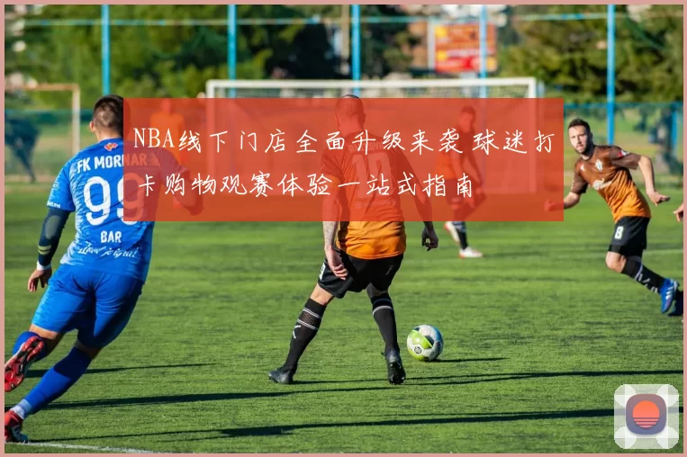 NBA线下门店全面升级来袭 球迷打卡购物观赛体验一站式指南