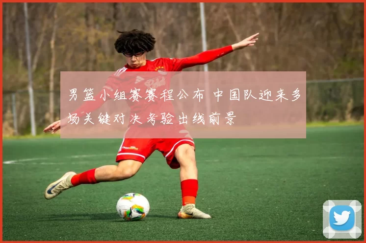 男篮小组赛赛程公布 中国队迎来多场关键对决考验出线前景