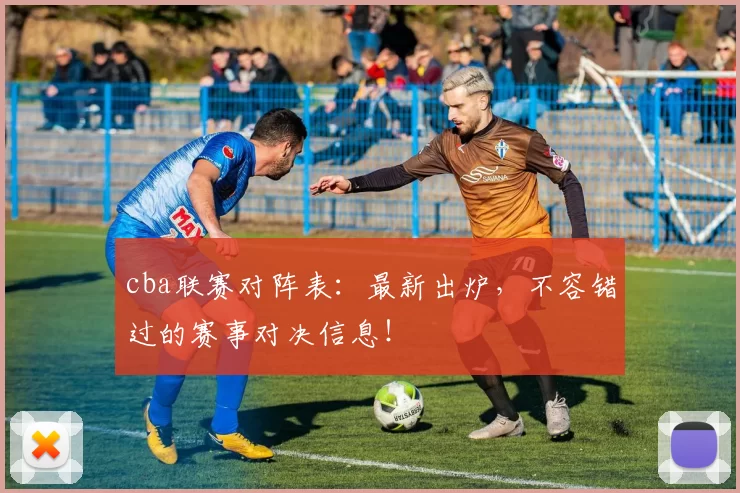 cba联赛对阵表：最新出炉，不容错过的赛事对决信息！