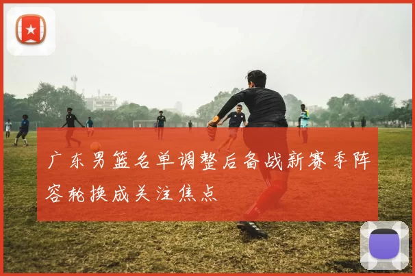 广东男篮名单调整后备战新赛季阵容轮换成关注焦点