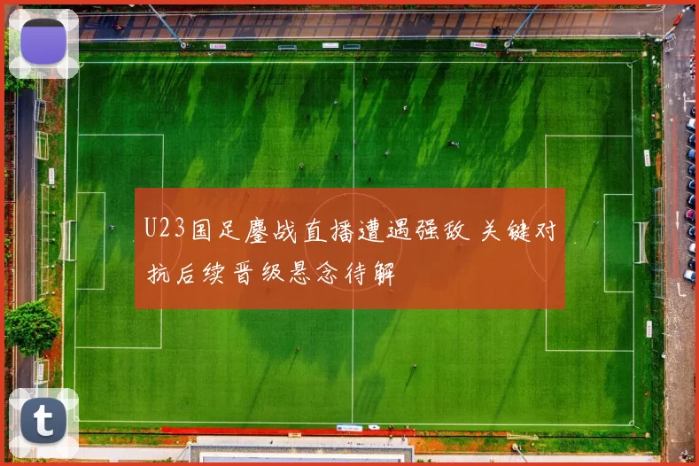 U23国足鏖战直播遭遇强敌 关键对抗后续晋级悬念待解