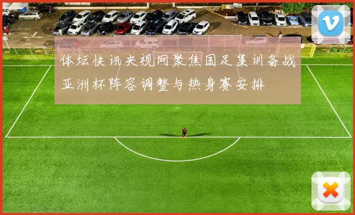 体坛快讯央视网聚焦国足集训备战亚洲杯阵容调整与热身赛安排