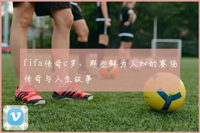 fifa传奇c罗，那些鲜为人知的赛场传奇与人生故事