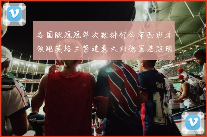 各国欧冠冠军次数排行公布西班牙领跑英格兰紧追意大利德国差距明显