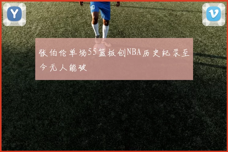 张伯伦单场55篮板创NBA历史纪录至今无人能破