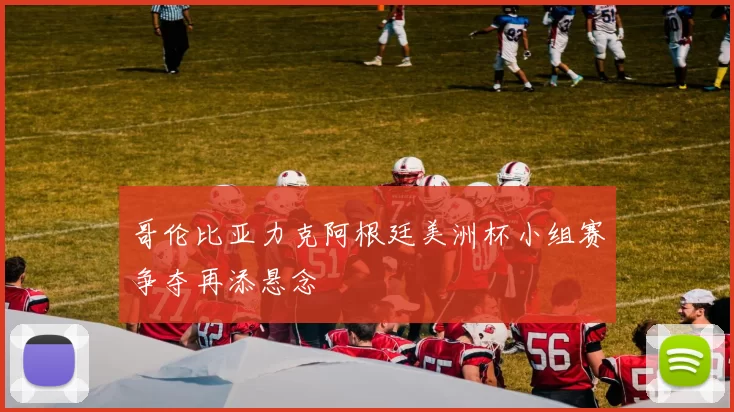 哥伦比亚力克阿根廷美洲杯小组赛争夺再添悬念