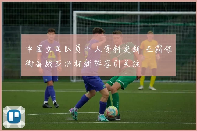 中国女足队员个人资料更新 王霜领衔备战亚洲杯新阵容引关注