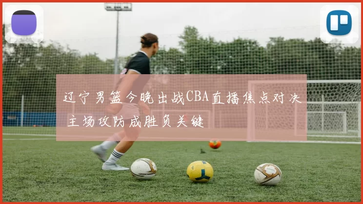 辽宁男篮今晚出战CBA直播焦点对决 主场攻防成胜负关键