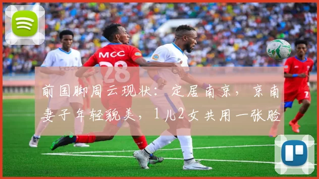 前国脚周云现状：定居南京，京南妻子年轻貌美，1儿2女共用一张脸_退役_家庭_人生