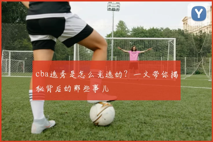 cba选秀是怎么竞选的？一文带你揭秘背后的那些事儿