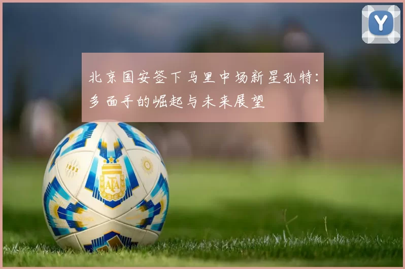 北京国安签下马里中场新星孔特：多面手的崛起与未来展望