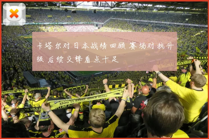 卡塔尔对日本战绩回顾 赛场对抗升级 后续交锋看点十足