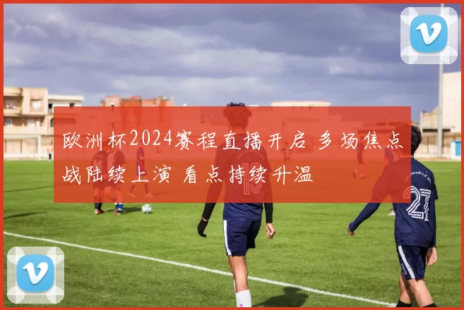欧洲杯2024赛程直播开启 多场焦点战陆续上演 看点持续升温