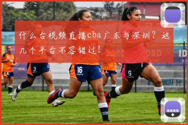 什么台视频直播cba广东与深圳？这几个平台不容错过！