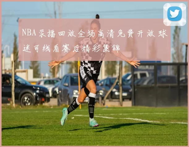 NBA录播回放全场高清免费开放 球迷可线看赛后精彩集锦