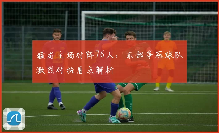 猛龙主场对阵76人，东部争冠球队激烈对抗看点解析