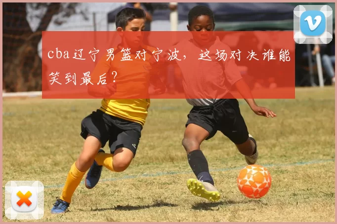 cba辽宁男篮对宁波，这场对决谁能笑到最后？