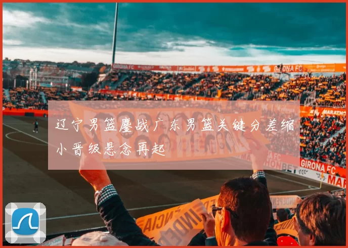 辽宁男篮鏖战广东男篮关键分差缩小晋级悬念再起