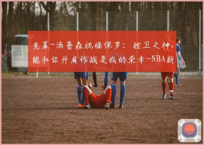 克莱-汤普森祝福保罗：控卫之神，能和你并肩作战是我的荣幸-NBA新闻