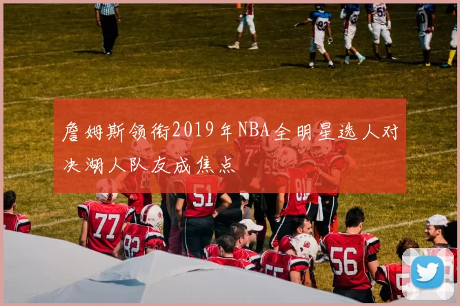 詹姆斯领衔2019年NBA全明星选人对决湖人队友成焦点