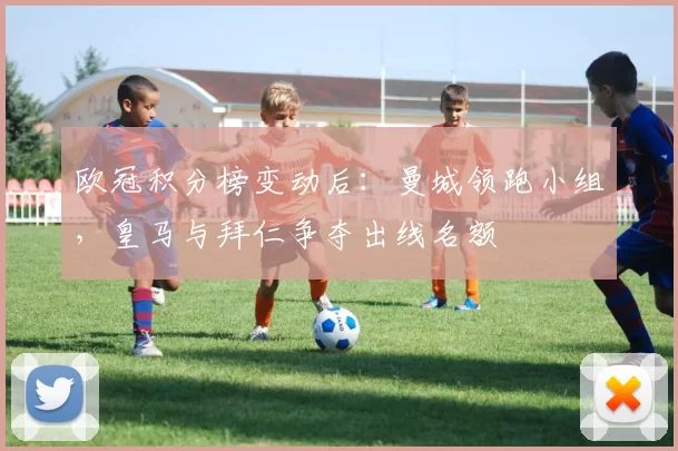 欧冠积分榜变动后：曼城领跑小组，皇马与拜仁争夺出线名额