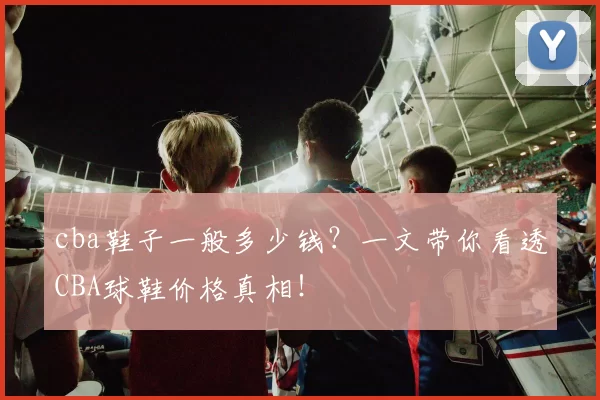 cba鞋子一般多少钱？一文带你看透CBA球鞋价格真相！