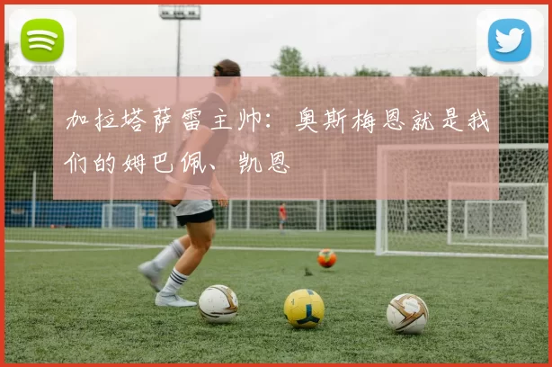 加拉塔萨雷主帅：奥斯梅恩就是我们的姆巴佩、凯恩