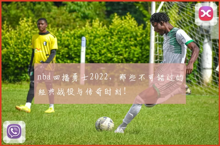nba回播勇士2022，那些不可错过的经典战役与传奇时刻！