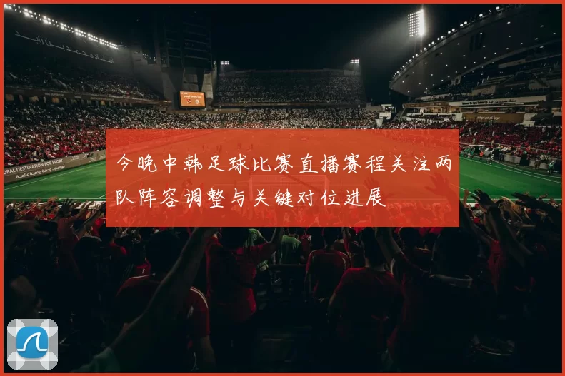 今晚中韩足球比赛直播赛程关注两队阵容调整与关键对位进展
