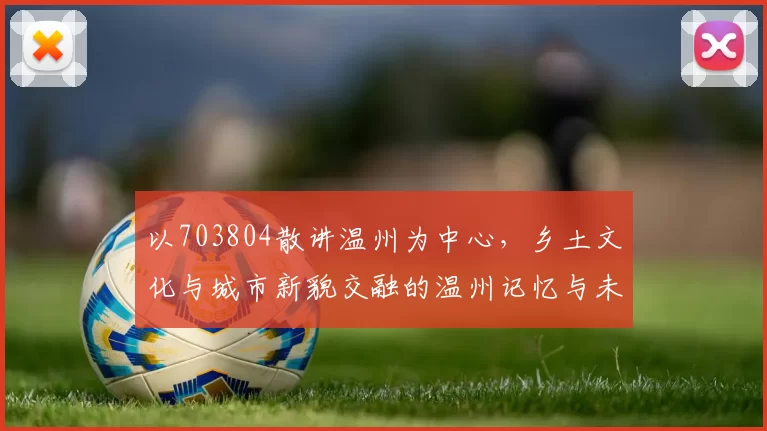 以703804散讲温州为中心，乡土文化与城市新貌交融的温州记忆与未来探索