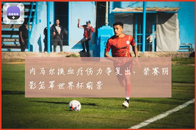 内马尔换血疗伤力争复出，禁赛阴影笼罩世界杯前景
